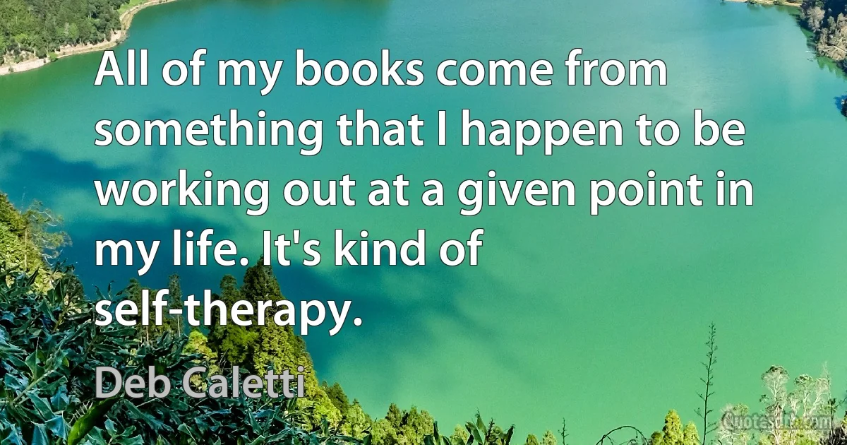 All of my books come from something that I happen to be working out at a given point in my life. It's kind of self-therapy. (Deb Caletti)