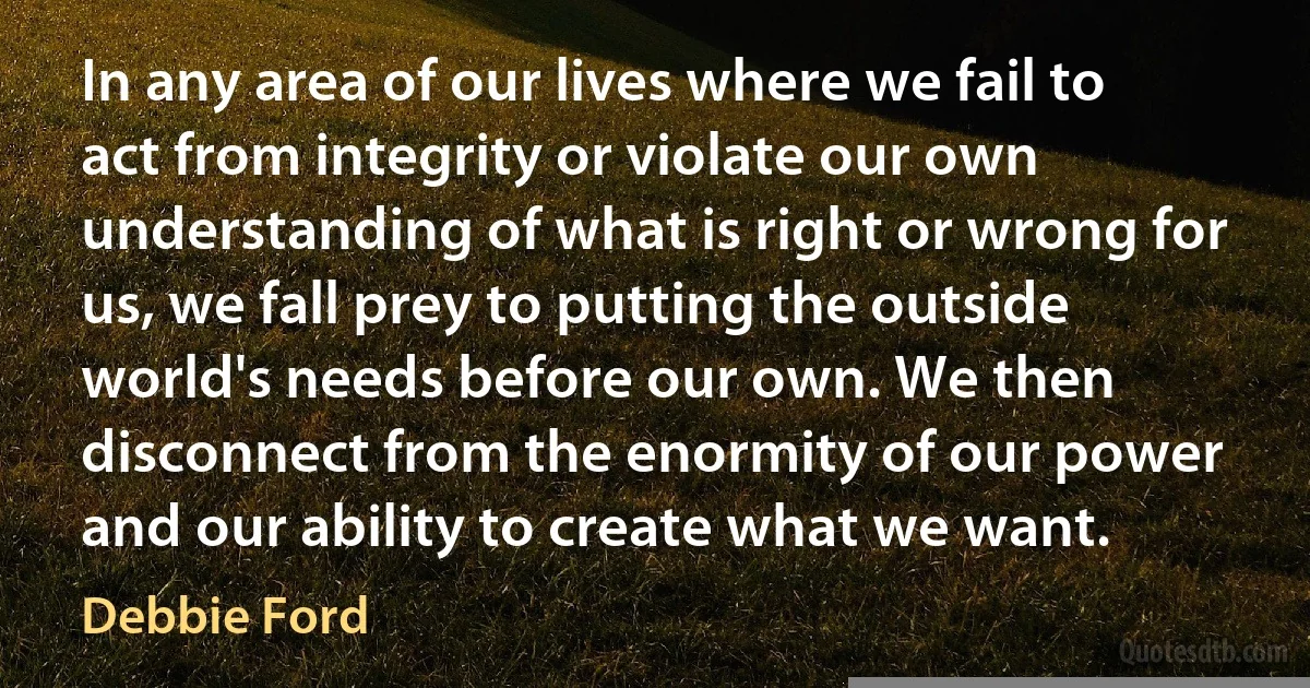 In any area of our lives where we fail to act from integrity or violate our own understanding of what is right or wrong for us, we fall prey to putting the outside world's needs before our own. We then disconnect from the enormity of our power and our ability to create what we want. (Debbie Ford)