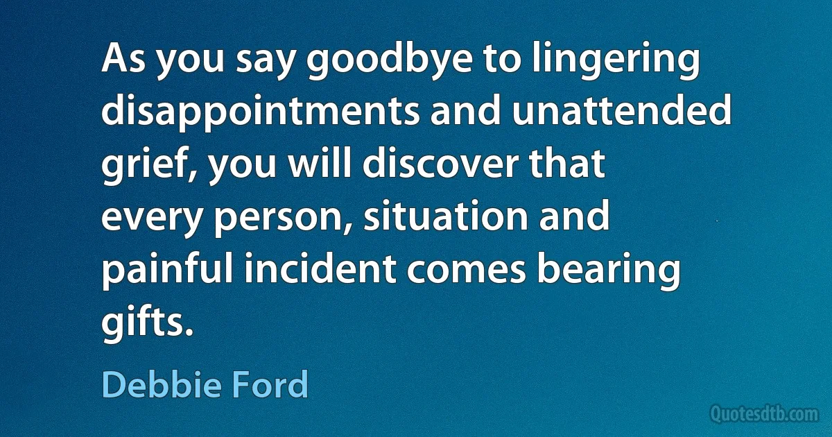 As you say goodbye to lingering disappointments and unattended grief, you will discover that every person, situation and painful incident comes bearing gifts. (Debbie Ford)