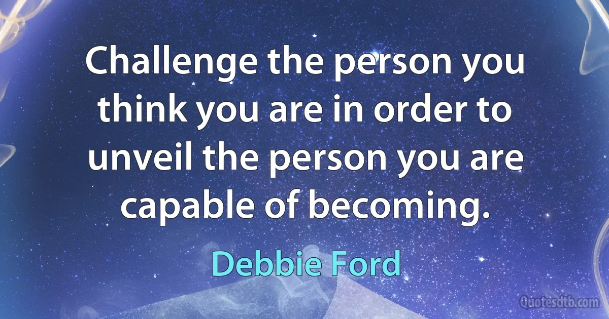 Challenge the person you think you are in order to unveil the person you are capable of becoming. (Debbie Ford)