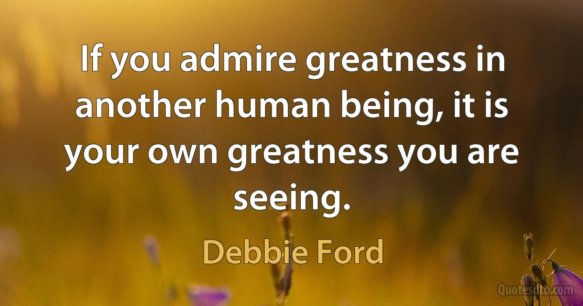 If you admire greatness in another human being, it is your own greatness you are seeing. (Debbie Ford)