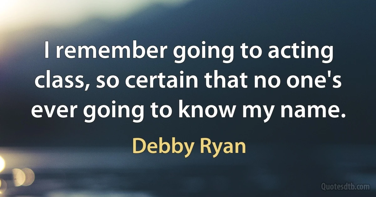 I remember going to acting class, so certain that no one's ever going to know my name. (Debby Ryan)