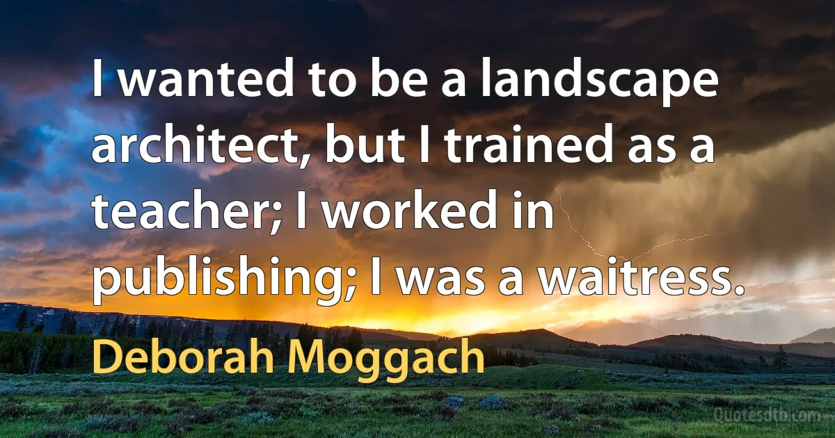 I wanted to be a landscape architect, but I trained as a teacher; I worked in publishing; I was a waitress. (Deborah Moggach)