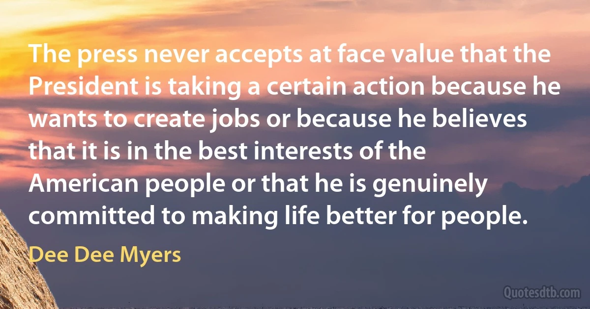 The press never accepts at face value that the President is taking a certain action because he wants to create jobs or because he believes that it is in the best interests of the American people or that he is genuinely committed to making life better for people. (Dee Dee Myers)