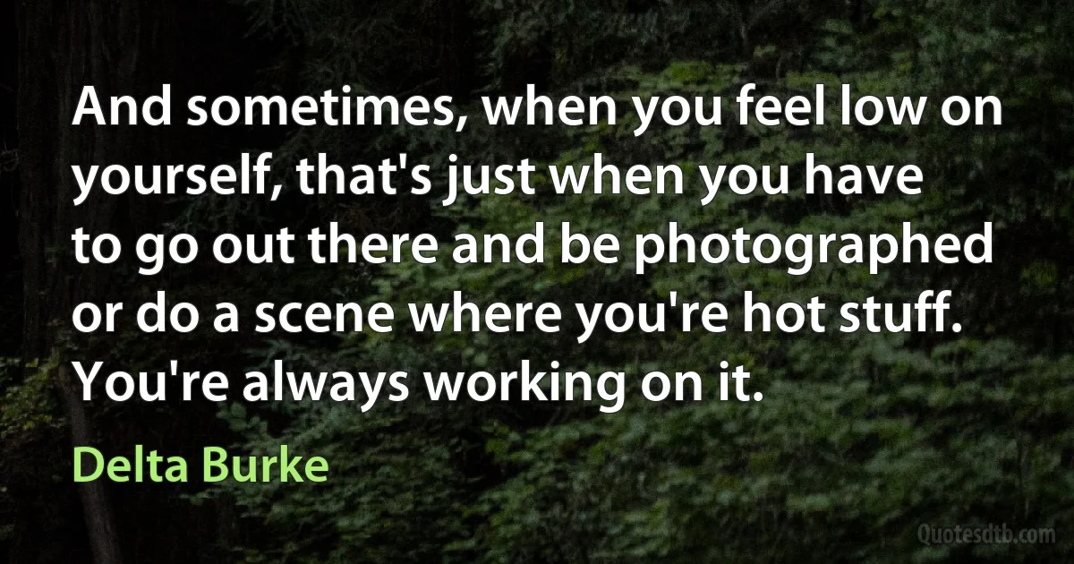 And sometimes, when you feel low on yourself, that's just when you have to go out there and be photographed or do a scene where you're hot stuff. You're always working on it. (Delta Burke)