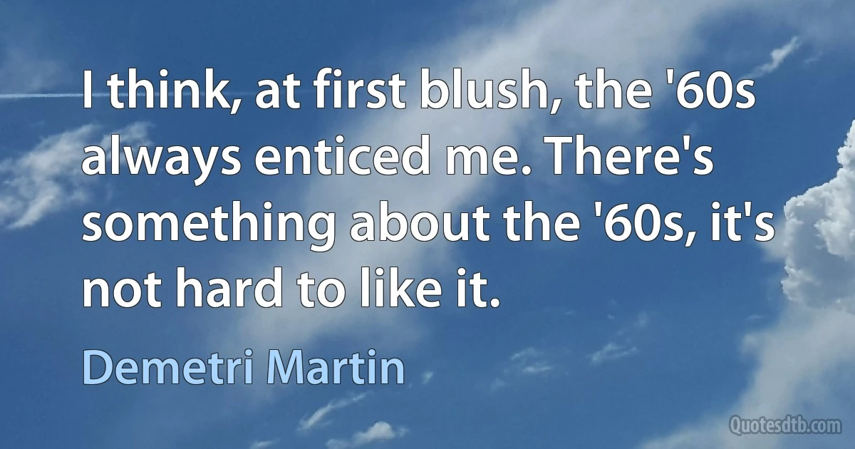 I think, at first blush, the '60s always enticed me. There's something about the '60s, it's not hard to like it. (Demetri Martin)