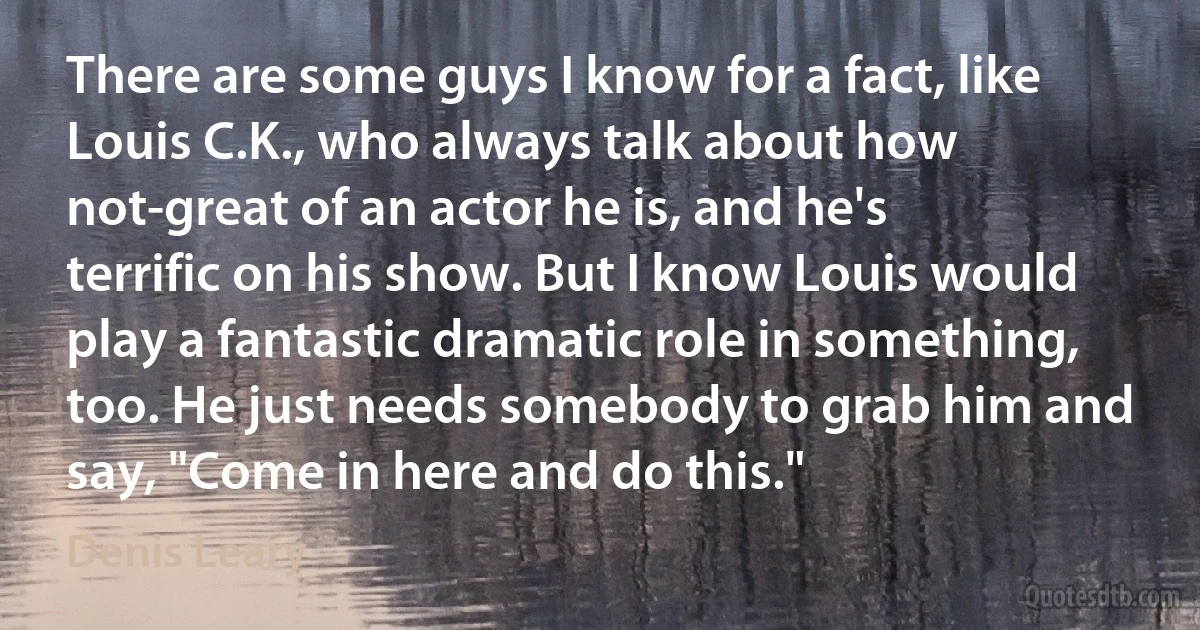 There are some guys I know for a fact, like Louis C.K., who always talk about how not-great of an actor he is, and he's terrific on his show. But I know Louis would play a fantastic dramatic role in something, too. He just needs somebody to grab him and say, "Come in here and do this." (Denis Leary)