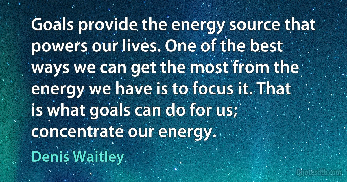 Goals provide the energy source that powers our lives. One of the best ways we can get the most from the energy we have is to focus it. That is what goals can do for us; concentrate our energy. (Denis Waitley)