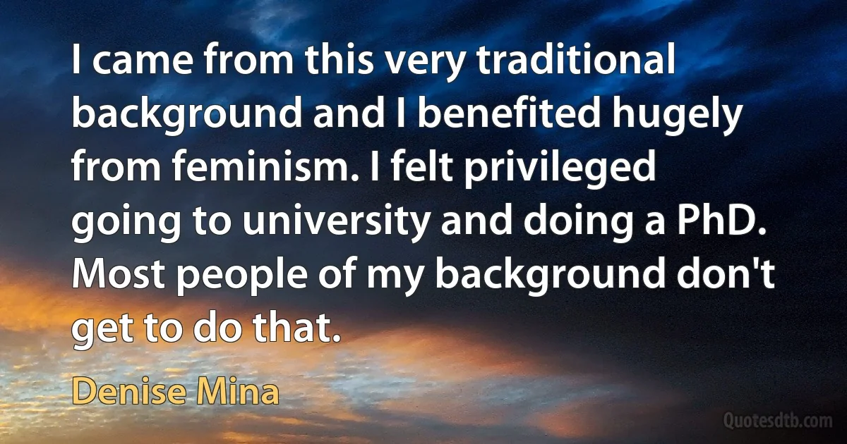 I came from this very traditional background and I benefited hugely from feminism. I felt privileged going to university and doing a PhD. Most people of my background don't get to do that. (Denise Mina)