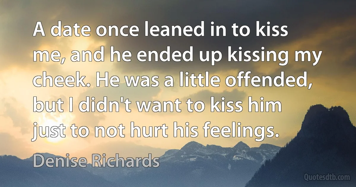 A date once leaned in to kiss me, and he ended up kissing my cheek. He was a little offended, but I didn't want to kiss him just to not hurt his feelings. (Denise Richards)