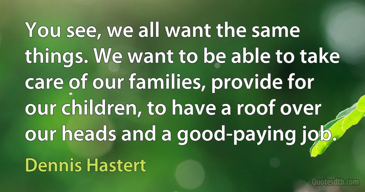 You see, we all want the same things. We want to be able to take care of our families, provide for our children, to have a roof over our heads and a good-paying job. (Dennis Hastert)