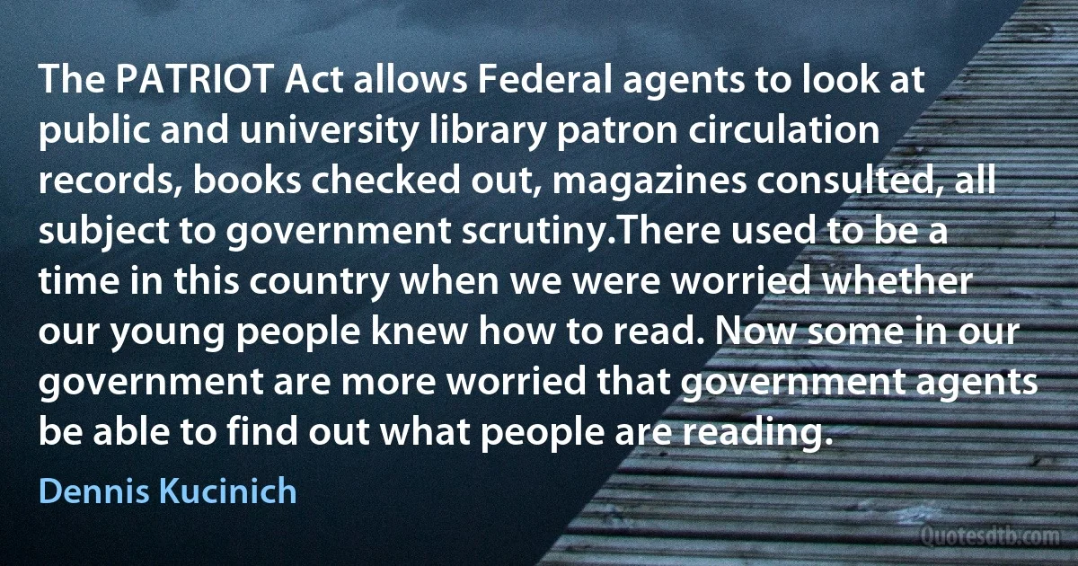 The PATRIOT Act allows Federal agents to look at public and university library patron circulation records, books checked out, magazines consulted, all subject to government scrutiny.There used to be a time in this country when we were worried whether our young people knew how to read. Now some in our government are more worried that government agents be able to find out what people are reading. (Dennis Kucinich)