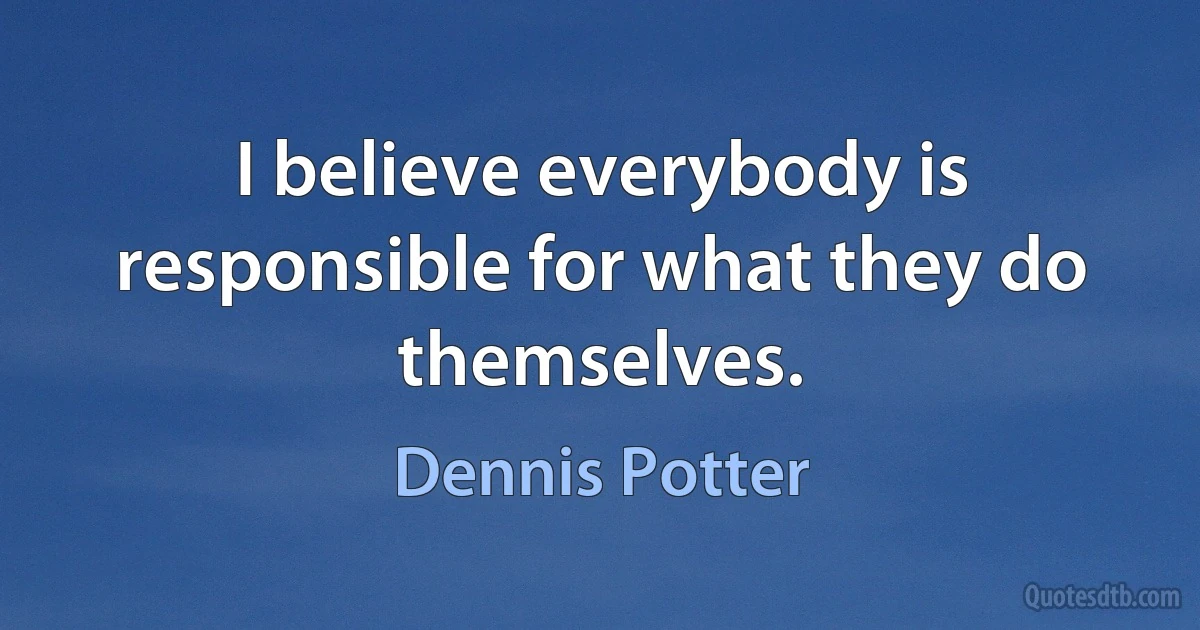 I believe everybody is responsible for what they do themselves. (Dennis Potter)