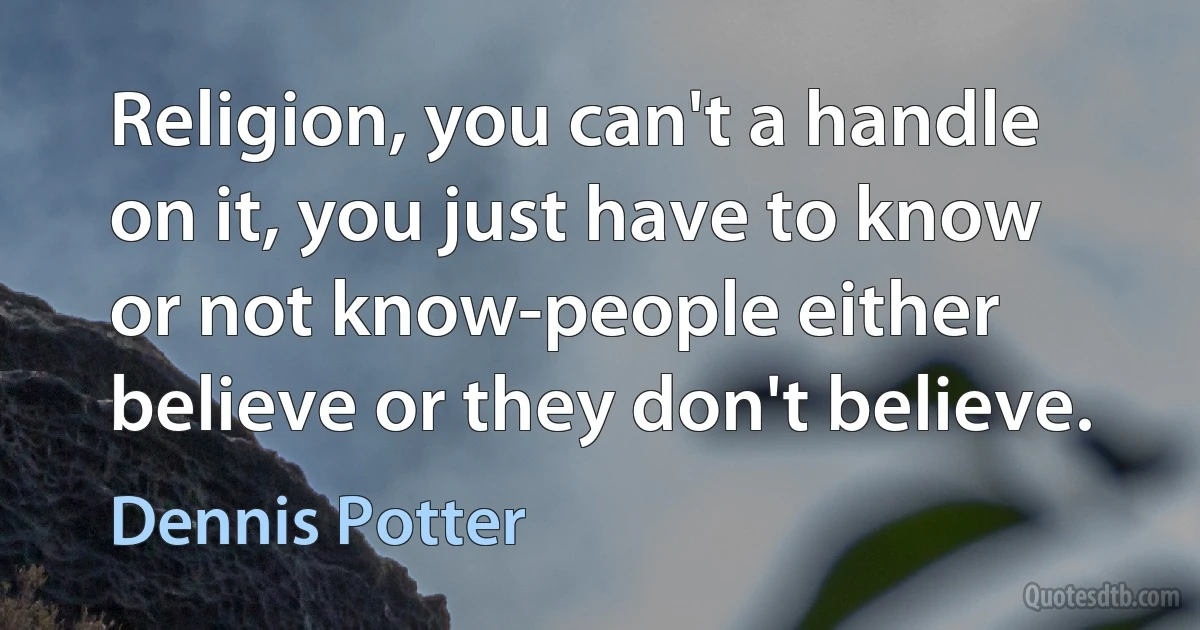 Religion, you can't a handle on it, you just have to know or not know-people either believe or they don't believe. (Dennis Potter)