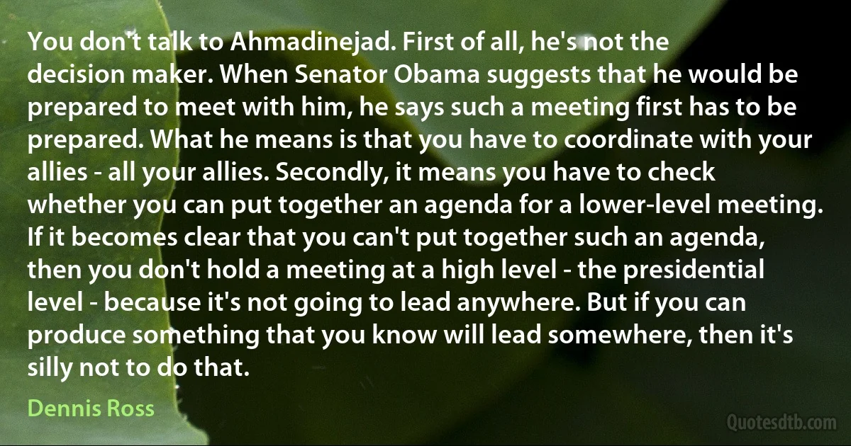 You don't talk to Ahmadinejad. First of all, he's not the decision maker. When Senator Obama suggests that he would be prepared to meet with him, he says such a meeting first has to be prepared. What he means is that you have to coordinate with your allies - all your allies. Secondly, it means you have to check whether you can put together an agenda for a lower-level meeting. If it becomes clear that you can't put together such an agenda, then you don't hold a meeting at a high level - the presidential level - because it's not going to lead anywhere. But if you can produce something that you know will lead somewhere, then it's silly not to do that. (Dennis Ross)