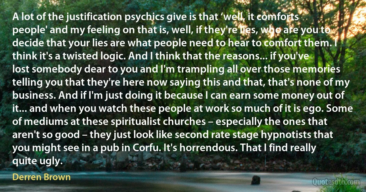 A lot of the justification psychics give is that ‘well, it comforts people' and my feeling on that is, well, if they're lies, who are you to decide that your lies are what people need to hear to comfort them. I think it's a twisted logic. And I think that the reasons... if you've lost somebody dear to you and I'm trampling all over those memories telling you that they're here now saying this and that, that's none of my business. And if I'm just doing it because I can earn some money out of it... and when you watch these people at work so much of it is ego. Some of mediums at these spiritualist churches – especially the ones that aren't so good – they just look like second rate stage hypnotists that you might see in a pub in Corfu. It's horrendous. That I find really quite ugly. (Derren Brown)