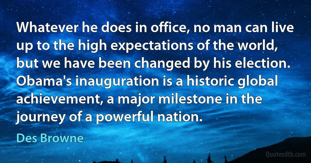 Whatever he does in office, no man can live up to the high expectations of the world, but we have been changed by his election. Obama's inauguration is a historic global achievement, a major milestone in the journey of a powerful nation. (Des Browne)