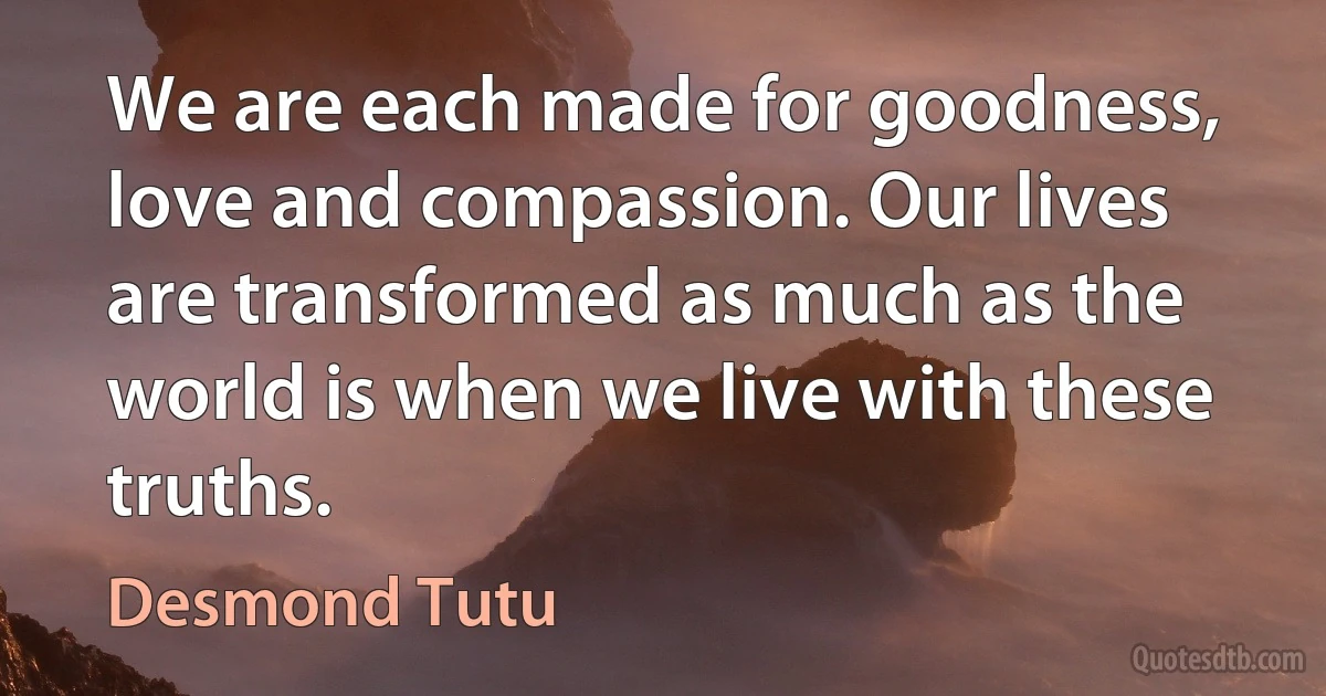 We are each made for goodness, love and compassion. Our lives are transformed as much as the world is when we live with these truths. (Desmond Tutu)