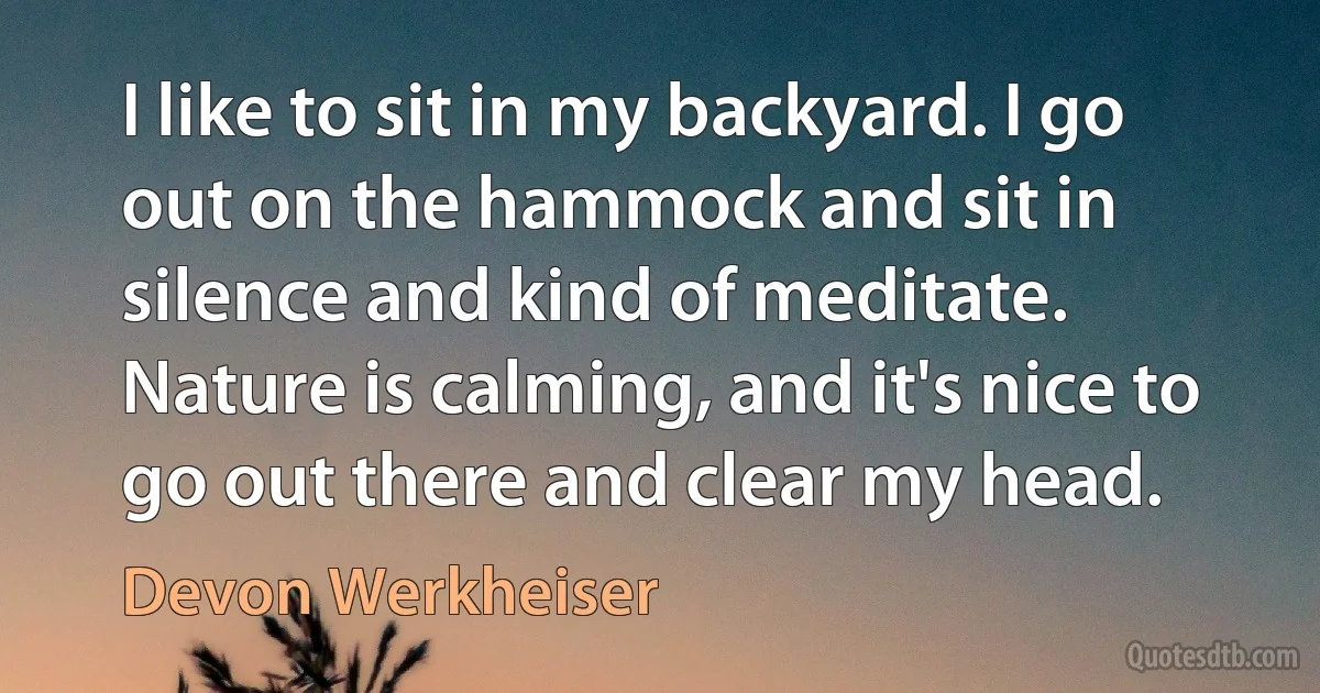 I like to sit in my backyard. I go out on the hammock and sit in silence and kind of meditate. Nature is calming, and it's nice to go out there and clear my head. (Devon Werkheiser)