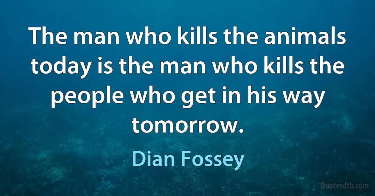 The man who kills the animals today is the man who kills the people who get in his way tomorrow. (Dian Fossey)