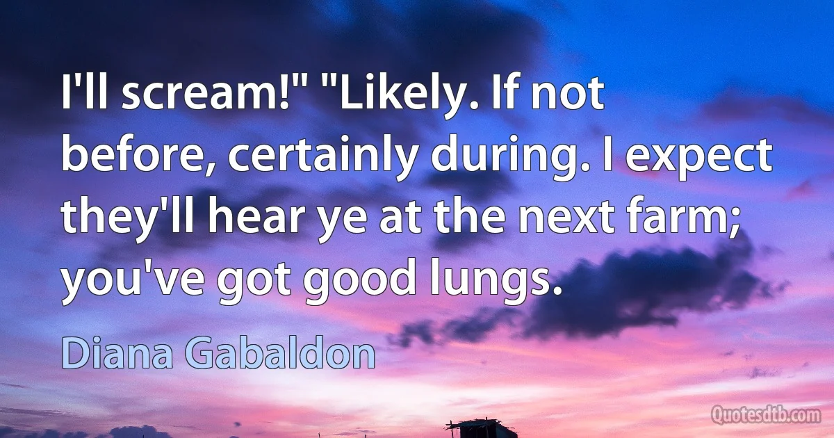 I'll scream!" "Likely. If not before, certainly during. I expect they'll hear ye at the next farm; you've got good lungs. (Diana Gabaldon)