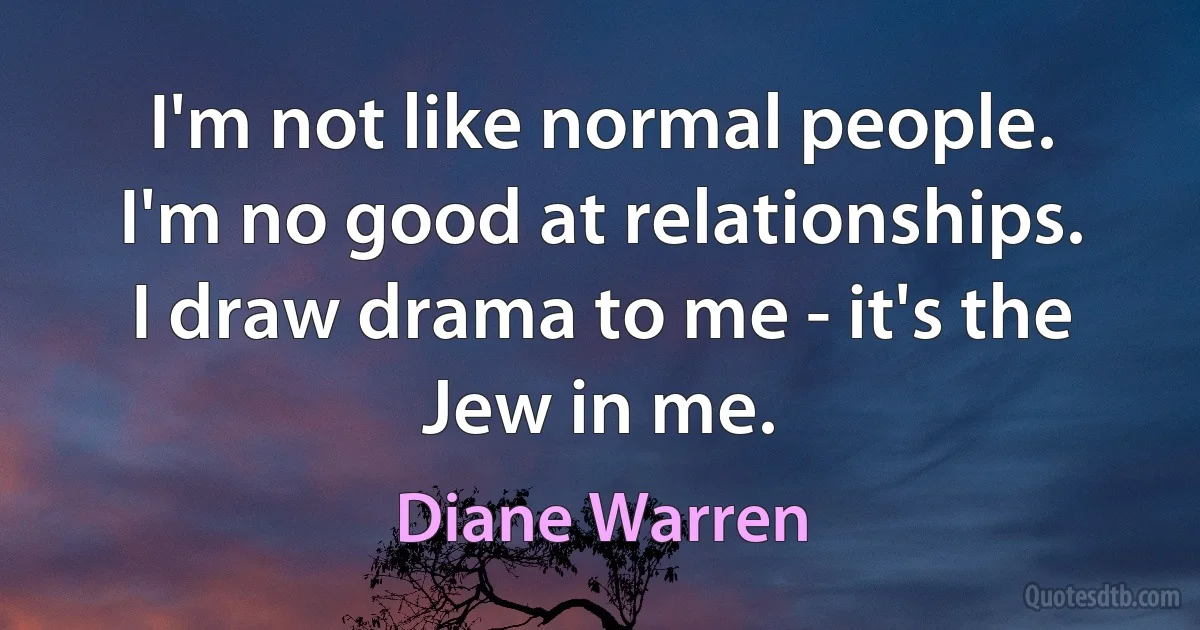 I'm not like normal people. I'm no good at relationships. I draw drama to me - it's the Jew in me. (Diane Warren)