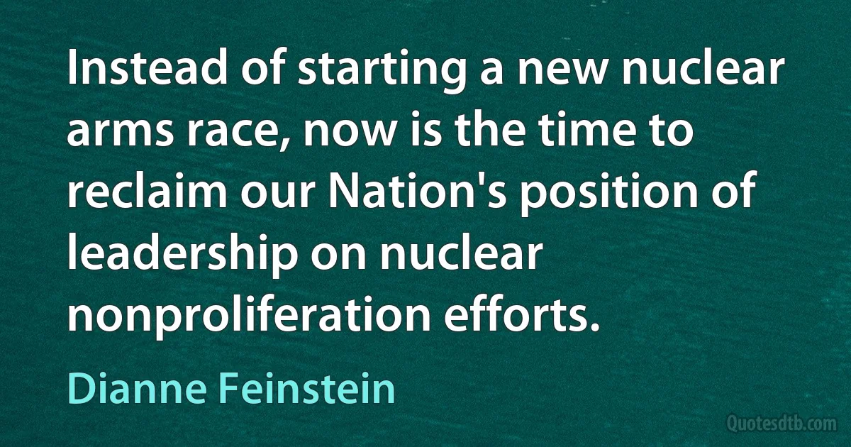 Instead of starting a new nuclear arms race, now is the time to reclaim our Nation's position of leadership on nuclear nonproliferation efforts. (Dianne Feinstein)