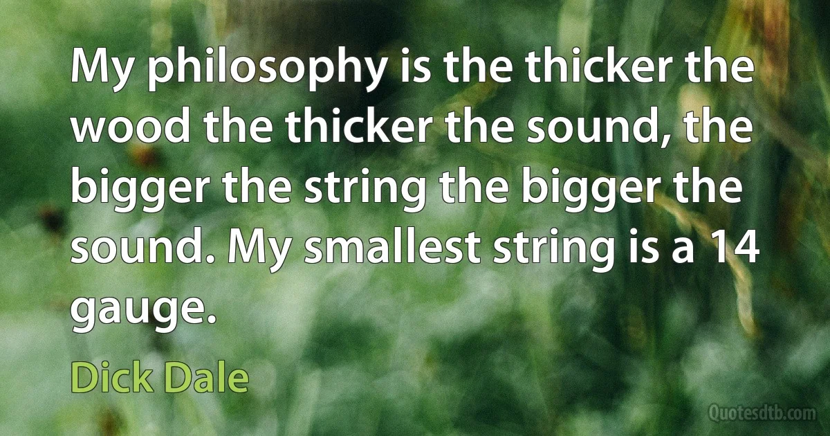 My philosophy is the thicker the wood the thicker the sound, the bigger the string the bigger the sound. My smallest string is a 14 gauge. (Dick Dale)