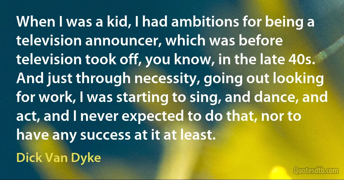 When I was a kid, I had ambitions for being a television announcer, which was before television took off, you know, in the late 40s. And just through necessity, going out looking for work, I was starting to sing, and dance, and act, and I never expected to do that, nor to have any success at it at least. (Dick Van Dyke)