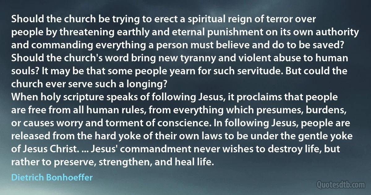 Should the church be trying to erect a spiritual reign of terror over people by threatening earthly and eternal punishment on its own authority and commanding everything a person must believe and do to be saved? Should the church's word bring new tyranny and violent abuse to human souls? It may be that some people yearn for such servitude. But could the church ever serve such a longing?
When holy scripture speaks of following Jesus, it proclaims that people are free from all human rules, from everything which presumes, burdens, or causes worry and torment of conscience. In following Jesus, people are released from the hard yoke of their own laws to be under the gentle yoke of Jesus Christ. ... Jesus' commandment never wishes to destroy life, but rather to preserve, strengthen, and heal life. (Dietrich Bonhoeffer)