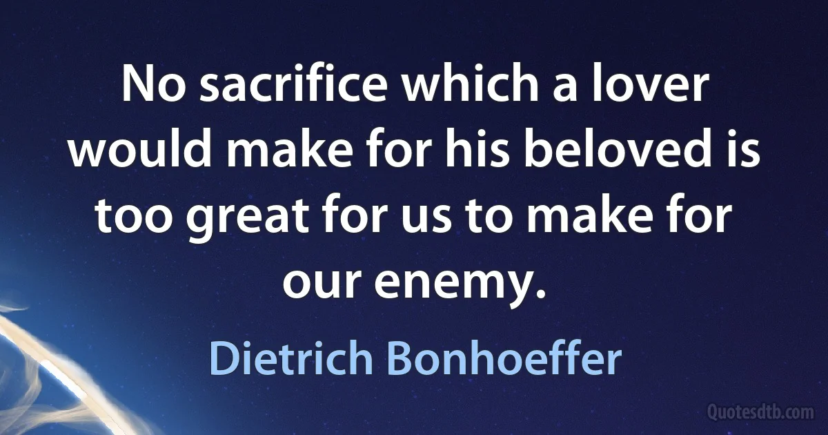 No sacrifice which a lover would make for his beloved is too great for us to make for our enemy. (Dietrich Bonhoeffer)