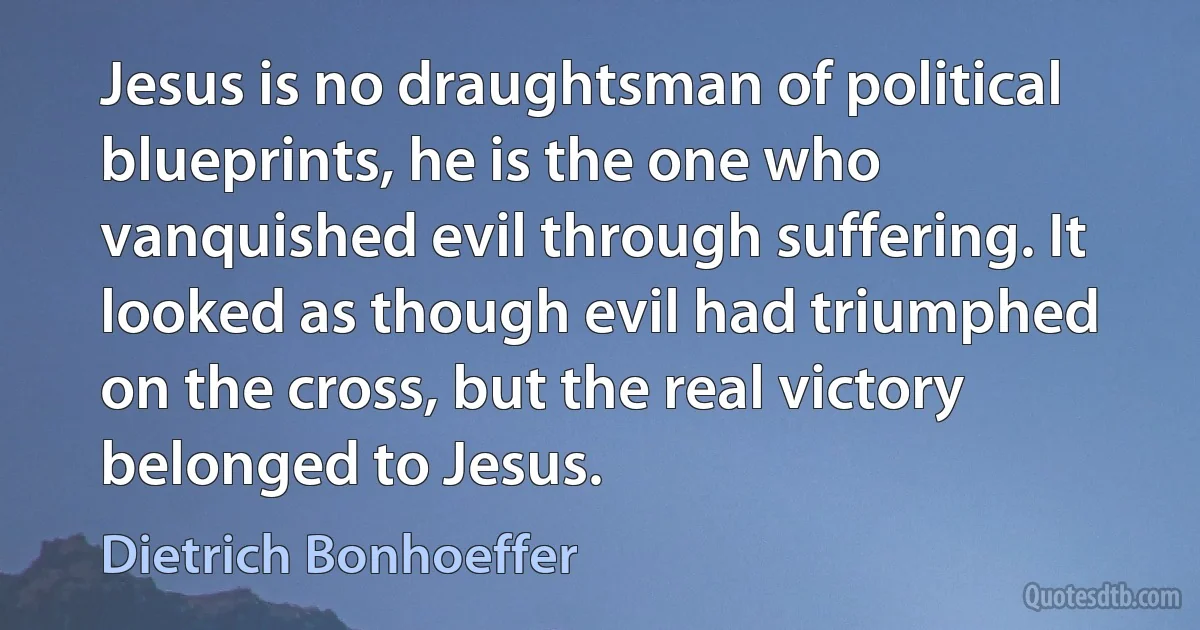 Jesus is no draughtsman of political blueprints, he is the one who vanquished evil through suffering. It looked as though evil had triumphed on the cross, but the real victory belonged to Jesus. (Dietrich Bonhoeffer)