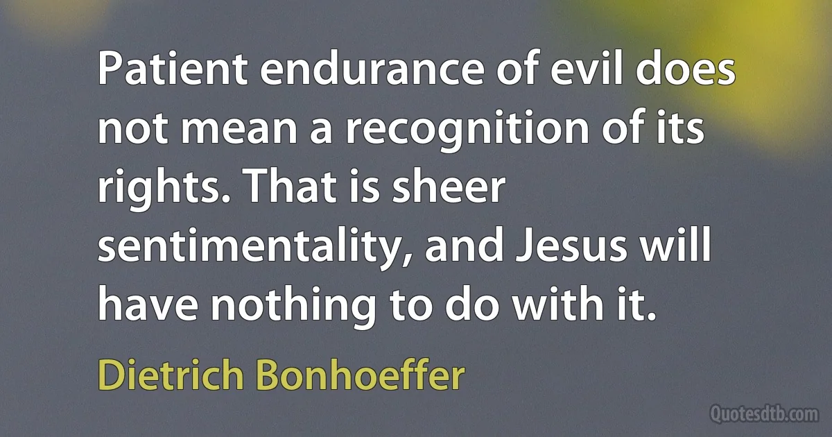 Patient endurance of evil does not mean a recognition of its rights. That is sheer sentimentality, and Jesus will have nothing to do with it. (Dietrich Bonhoeffer)