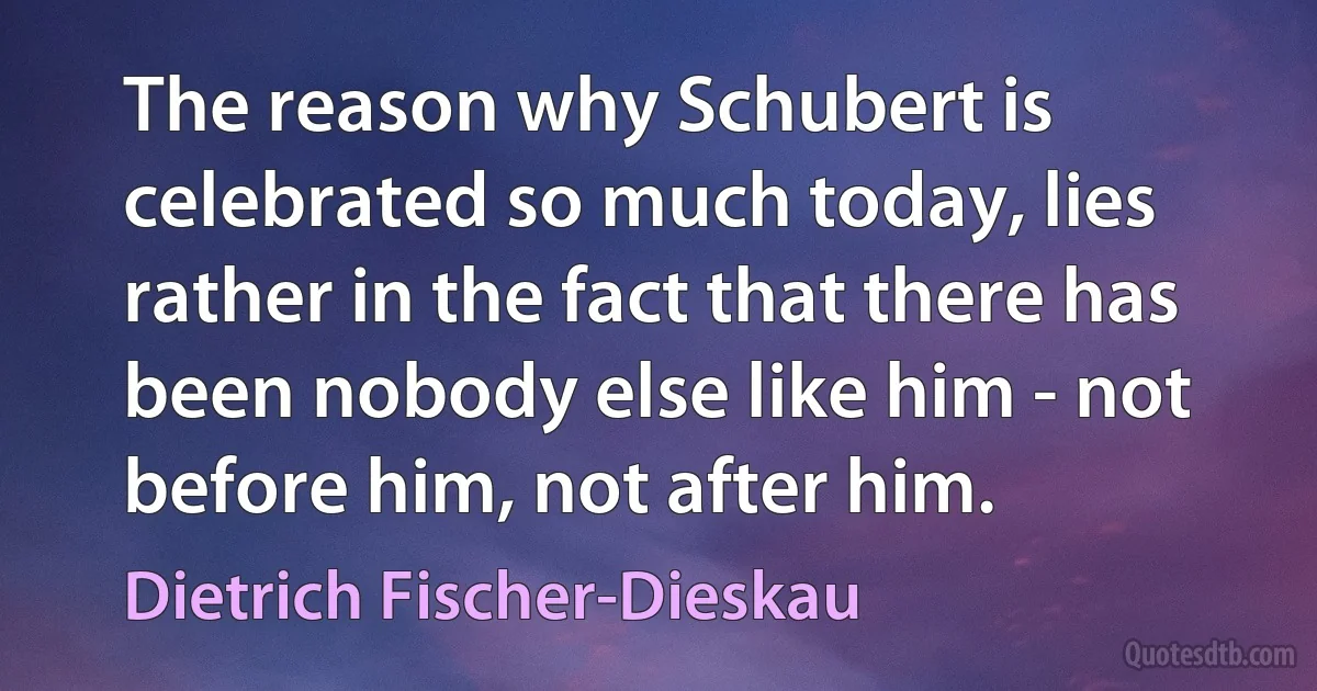 The reason why Schubert is celebrated so much today, lies rather in the fact that there has been nobody else like him - not before him, not after him. (Dietrich Fischer-Dieskau)