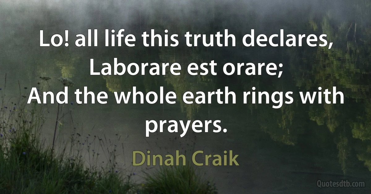 Lo! all life this truth declares,
Laborare est orare;
And the whole earth rings with prayers. (Dinah Craik)