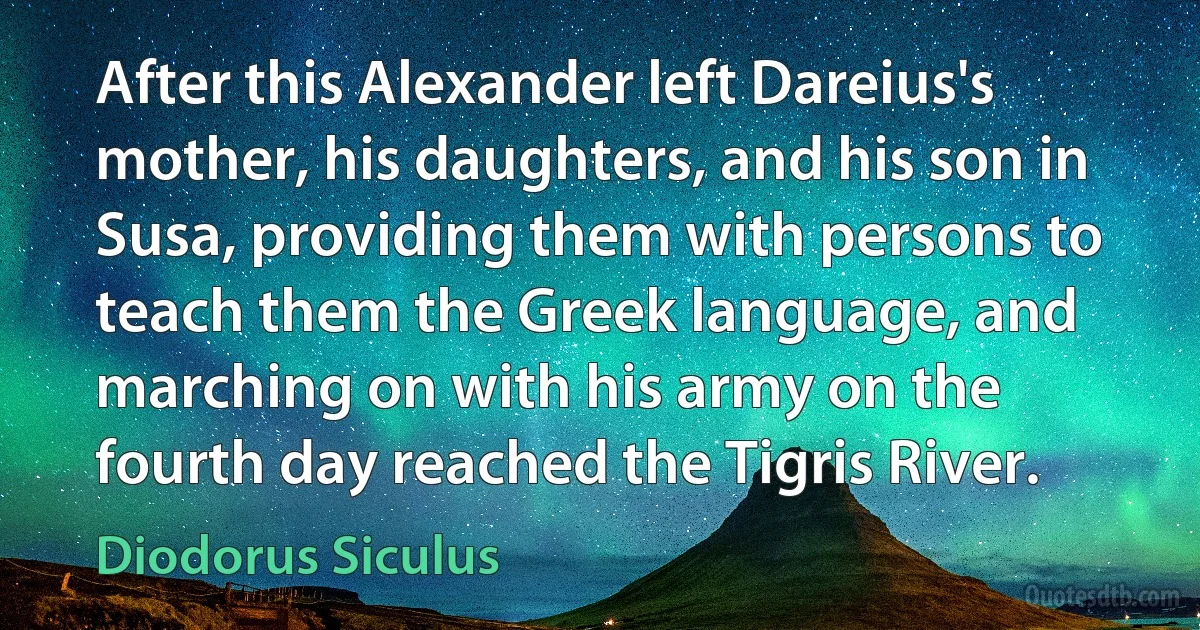 After this Alexander left Dareius's mother, his daughters, and his son in Susa, providing them with persons to teach them the Greek language, and marching on with his army on the fourth day reached the Tigris River. (Diodorus Siculus)