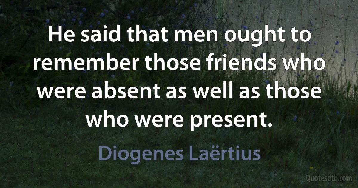 He said that men ought to remember those friends who were absent as well as those who were present. (Diogenes Laërtius)