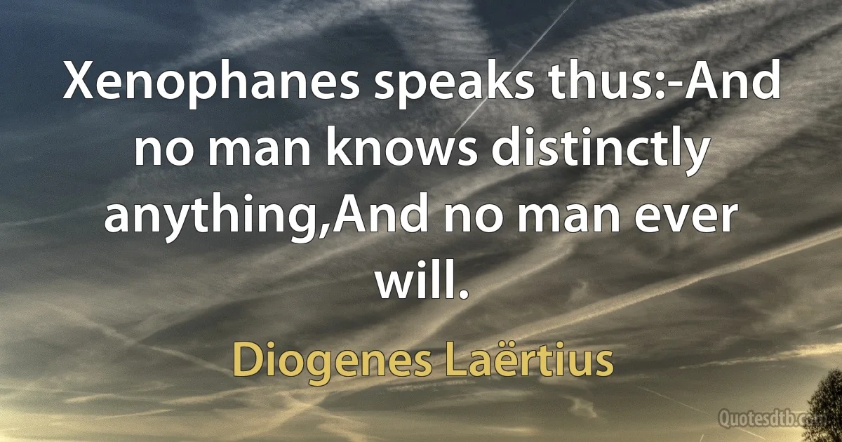 Xenophanes speaks thus:-And no man knows distinctly anything,And no man ever will. (Diogenes Laërtius)