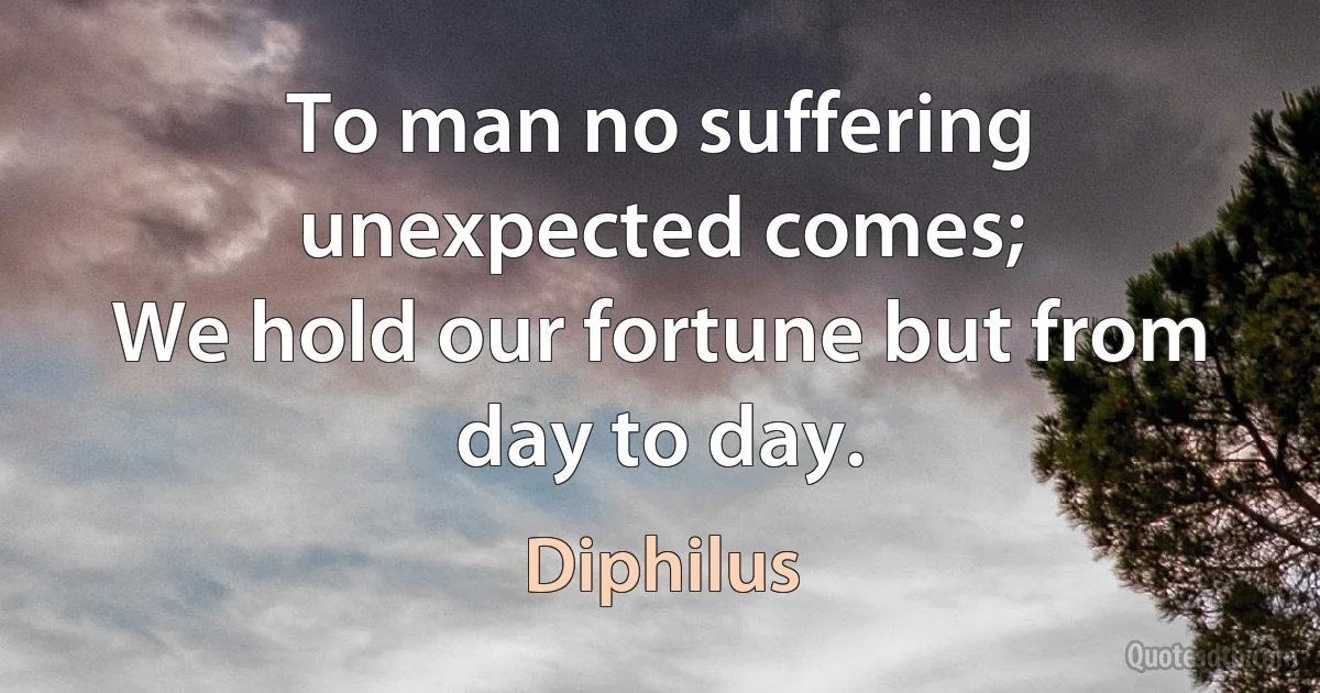 To man no suffering unexpected comes;
We hold our fortune but from day to day. (Diphilus)