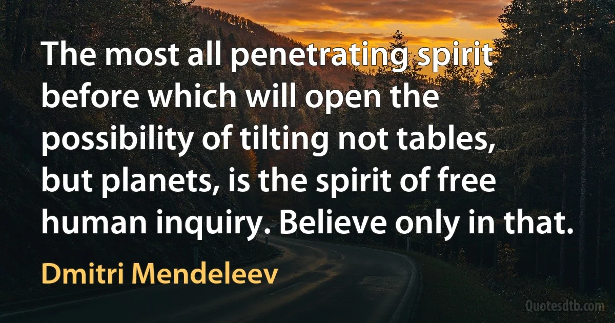 The most all penetrating spirit before which will open the possibility of tilting not tables, but planets, is the spirit of free human inquiry. Believe only in that. (Dmitri Mendeleev)