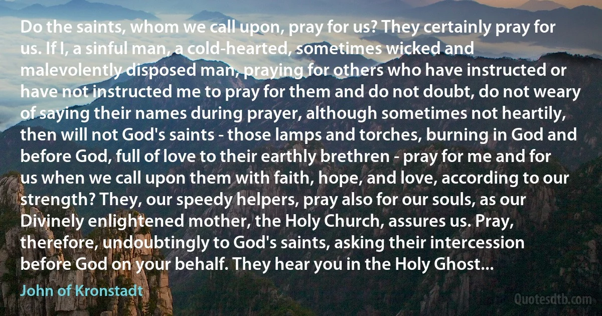 Do the saints, whom we call upon, pray for us? They certainly pray for us. If I, a sinful man, a cold-hearted, sometimes wicked and malevolently disposed man, praying for others who have instructed or have not instructed me to pray for them and do not doubt, do not weary of saying their names during prayer, although sometimes not heartily, then will not God's saints - those lamps and torches, burning in God and before God, full of love to their earthly brethren - pray for me and for us when we call upon them with faith, hope, and love, according to our strength? They, our speedy helpers, pray also for our souls, as our Divinely enlightened mother, the Holy Church, assures us. Pray, therefore, undoubtingly to God's saints, asking their intercession before God on your behalf. They hear you in the Holy Ghost... (John of Kronstadt)