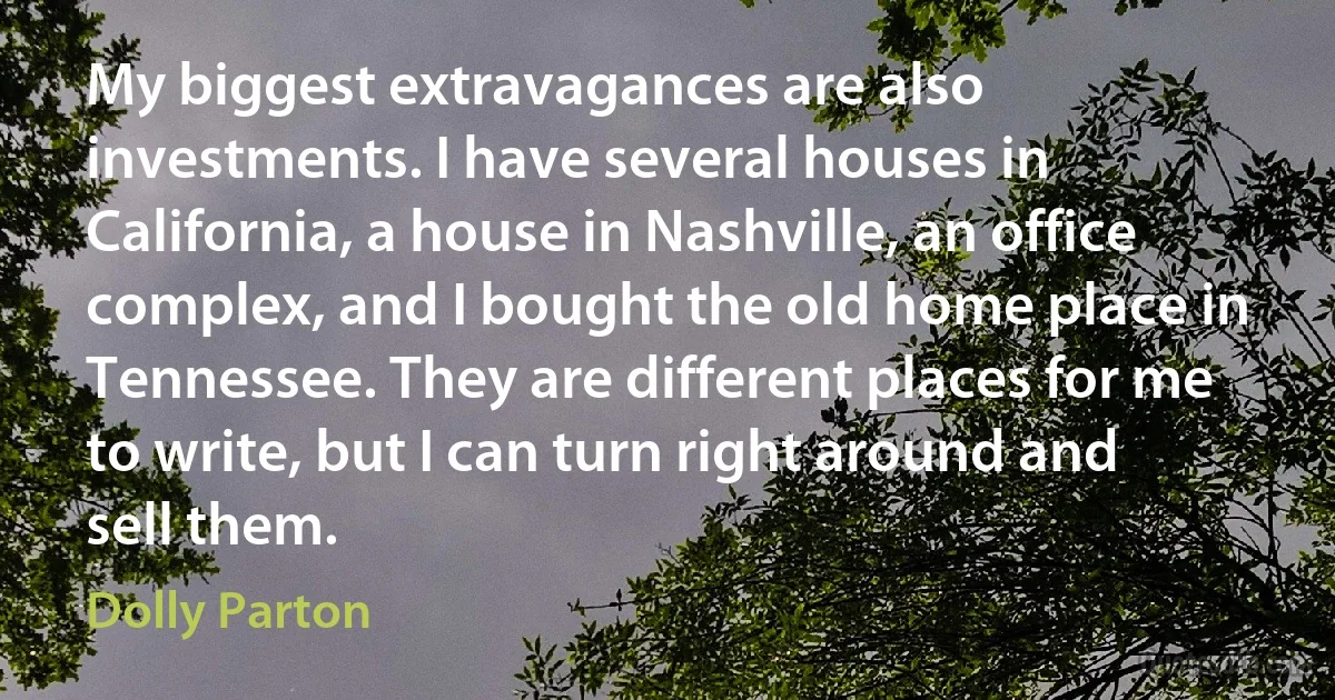 My biggest extravagances are also investments. I have several houses in California, a house in Nashville, an office complex, and I bought the old home place in Tennessee. They are different places for me to write, but I can turn right around and sell them. (Dolly Parton)