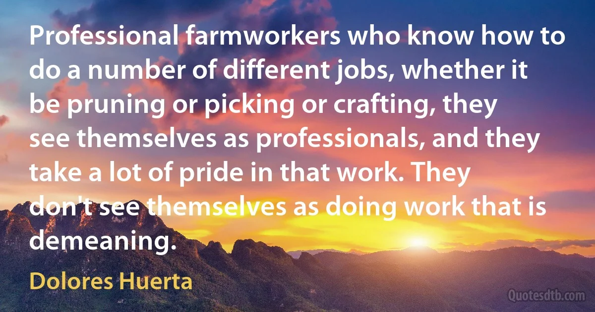 Professional farmworkers who know how to do a number of different jobs, whether it be pruning or picking or crafting, they see themselves as professionals, and they take a lot of pride in that work. They don't see themselves as doing work that is demeaning. (Dolores Huerta)