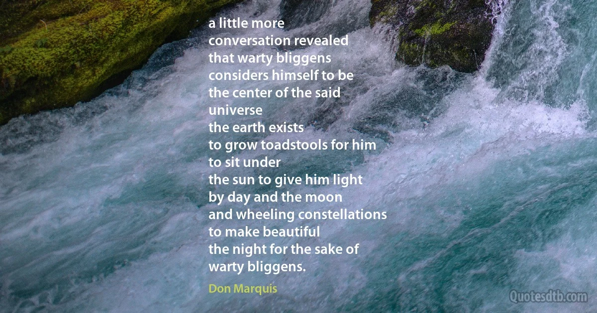 a little more
conversation revealed
that warty bliggens
considers himself to be
the center of the said
universe
the earth exists
to grow toadstools for him
to sit under
the sun to give him light
by day and the moon
and wheeling constellations
to make beautiful
the night for the sake of
warty bliggens. (Don Marquis)