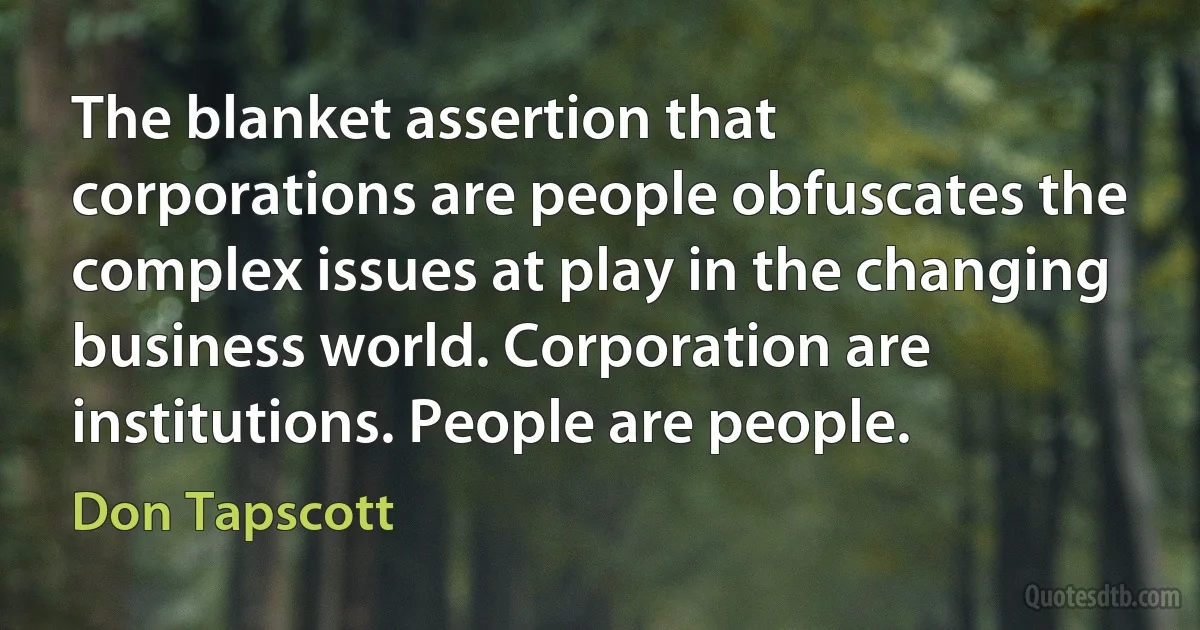 The blanket assertion that corporations are people obfuscates the complex issues at play in the changing business world. Corporation are institutions. People are people. (Don Tapscott)