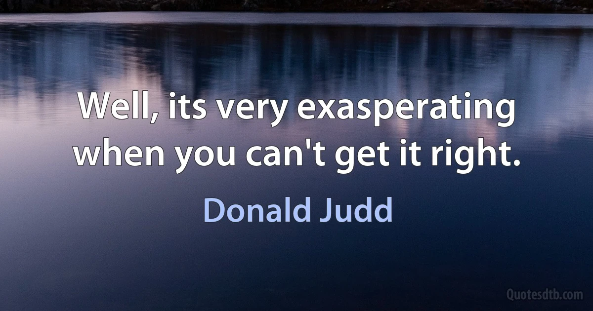 Well, its very exasperating when you can't get it right. (Donald Judd)