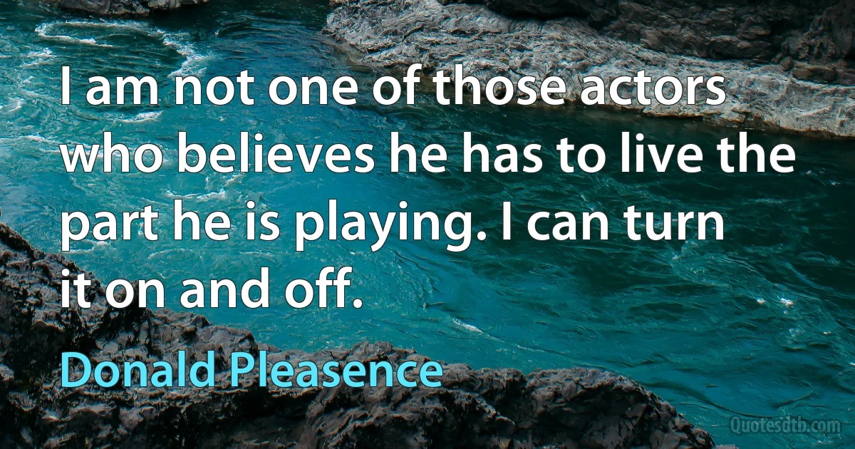 I am not one of those actors who believes he has to live the part he is playing. I can turn it on and off. (Donald Pleasence)