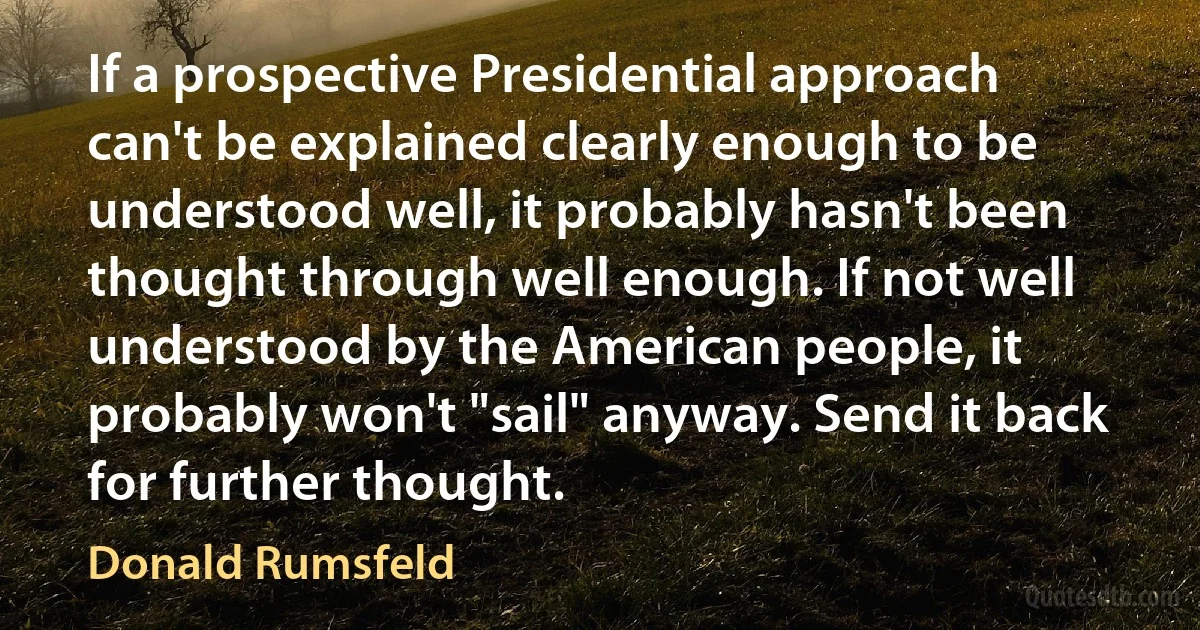 If a prospective Presidential approach can't be explained clearly enough to be understood well, it probably hasn't been thought through well enough. If not well understood by the American people, it probably won't "sail" anyway. Send it back for further thought. (Donald Rumsfeld)