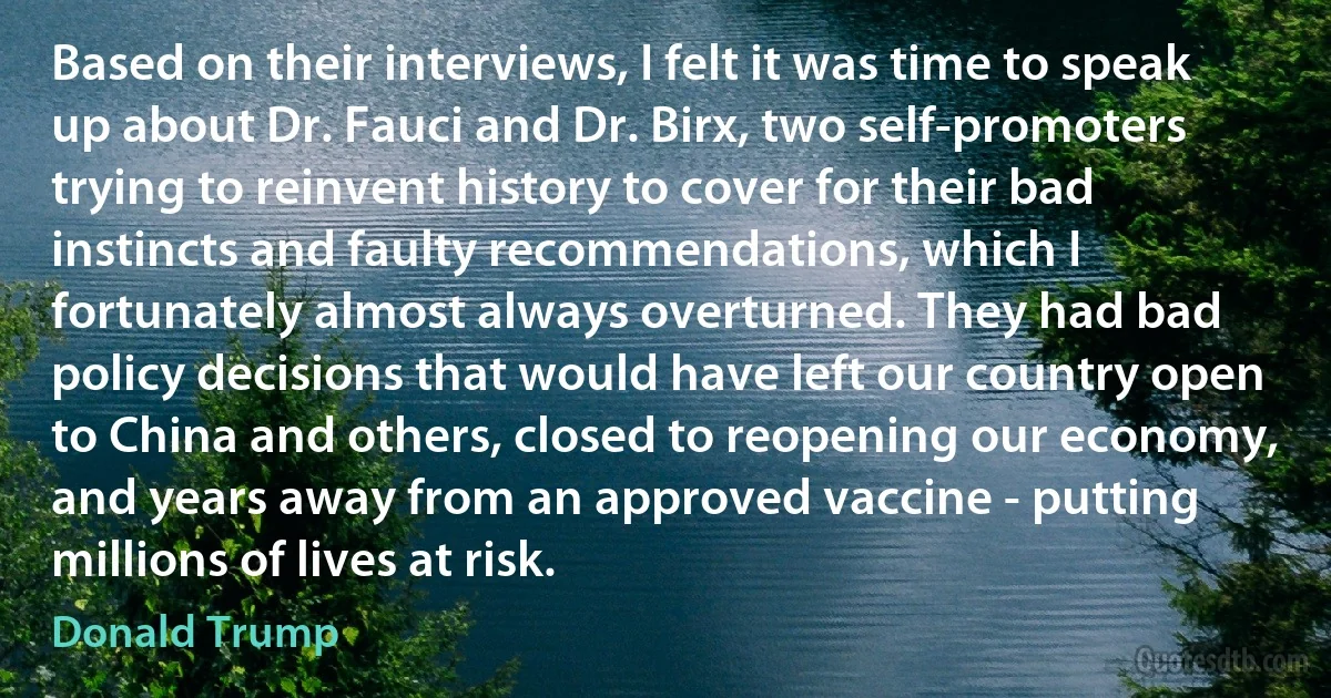 Based on their interviews, I felt it was time to speak up about Dr. Fauci and Dr. Birx, two self-promoters trying to reinvent history to cover for their bad instincts and faulty recommendations, which I fortunately almost always overturned. They had bad policy decisions that would have left our country open to China and others, closed to reopening our economy, and years away from an approved vaccine - putting millions of lives at risk. (Donald Trump)