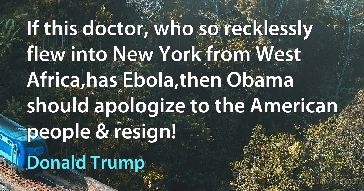 If this doctor, who so recklessly flew into New York from West Africa,has Ebola,then Obama should apologize to the American people & resign! (Donald Trump)